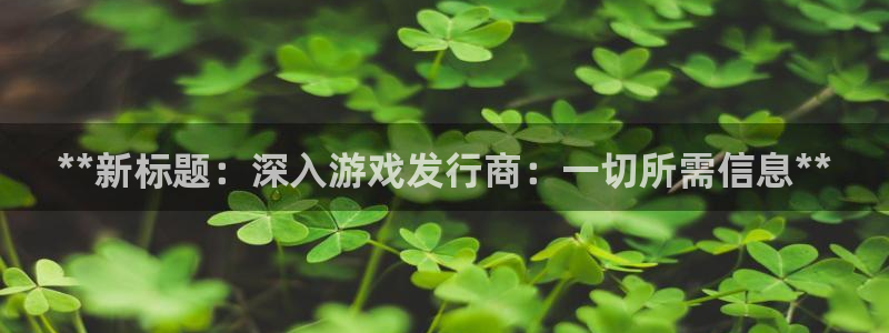 新航娱乐平台用户评价及反馈：**新标题：深入游戏发行商：一切所需信息**