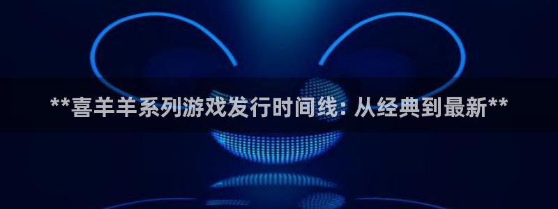 新航娱乐属于什么级别：**喜羊羊系列游戏发行时间线: 从经典到最新**