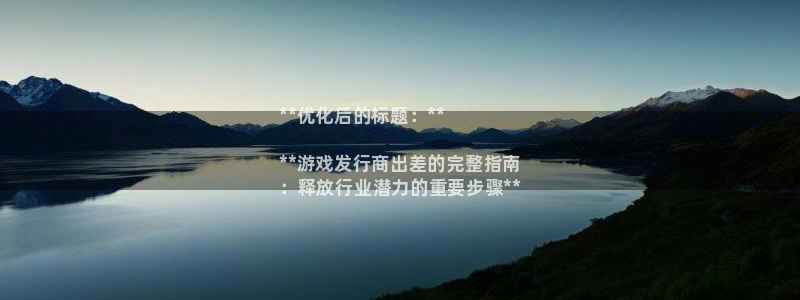 新航娱乐公司简介和历史背景：**优化后的标题：**

**游戏发行商出差的完整指南
：释放行业潜力的重要步骤**